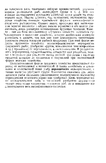 Полуинтенсивная форма прудового хозяйства представляет переход от экстенсивной к интенсивной. В таких хозяйствах в дополнение к естественной пище рыбу периодически подкармливают, а также частично удобряют пруды. Количество сажаемой для выращивания рыбы несколько увеличивается соответственно количеству периодически вносимого корма или удобрений. Цель периодического подкармливания рыбы и частичного удобрения прудов — не только увеличение количества сажаемых рыб, но и повышение индивидуального веса выращиваемого поголовья.