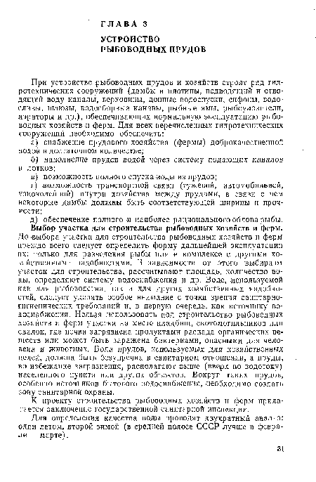 До выбора участка для строительства рыбоводных хозяйств и ферм прежде всего следует определить форму дальнейшей эксплуатации их: только для разведения рыбы или в комплексе с другими хозяйственными надобностями. В зависимости от этого выбирают участок для строительства, рассчитывают площадь, количество воды, определяют систему водоснабжения и др. Воде, используемой как для рыбоводства, так и для других хозяйственных надобностей, следует уделять особое внимание с точки зрения санитарно-гигиенических требований и, в первую очередь, как источнику водоснабжения. Нельзя использовать под строительство рыбоводных хозяйств и ферм участки на месте кладбищ, скотомогильников или свалок, где почва загрязнена продуктами распада органических веществ или может быть заражена бактериями, опасными для человека и животных. Вода прудов, используемых для хозяйственных целей, должна быть безупречна в санитарном отношении, а пруды, во избежание загрязнения, располагают выше (вверх по водотоку) населенного пункта или других объектов. Вокруг таких прудов, особенно источников бытового водоснабжения, необходимо создать зону санитарной охраны.