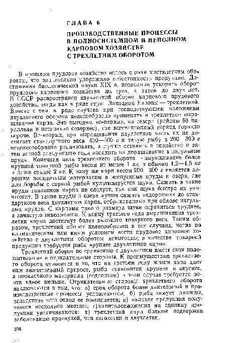 Трехлетний оборот по сравнению с двухлетним имеет свои положительные и отрицательные стороны. К преимуществам трехлетнего оборота относятся и то, что на третьем году жизни карп дает еще значительный прирост, рыба становится крупнее и вкуснее, а посадочного материала (годовиков) в этом случае требуется почти вдвое меньше. Отрицательные стороны трехлетнего оборота заключаются в том, что: а) срок оборота более длительный и производственные процессы усложняются; б) рыба зимует дважды, вследствие чего отход ее повышается; в) валовая продукция получается несколько меньше; г) капиталовложения на единицу продукции увеличиваются; д) трехлетний карп больше подвержен заболеванию краснухой, чем сеголетки и двухлетки.