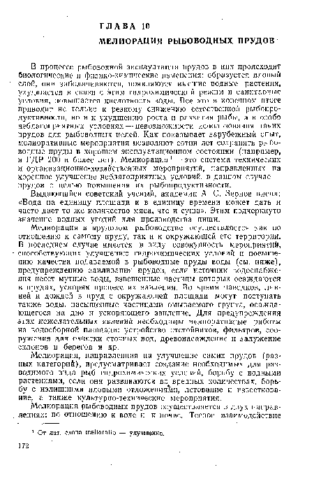 В процессе рыбоводной эксплуатации прудов в них происходят биологические и физико-химические изменения: образуется иловый слой, они заболачиваются, появляются высшие водные растения, ухудшается в связи с этим гидрохимический режим и санитарные условия, повышается кислотность воды. Все это в конечном итоге приводит не только к резкому снижению естественной рыбопродуктивности, но и к ухудшению роста и развития рыбы, а в особо неблагоприятных условиях — невозможности использования таких прудов для рыбоводных целей. Как показывает зарубежный опыт, мелиоративные мероприятия позволяют сотни лет сохранять рыбоводные пруды в хорошем эксплуатационном состоянии (например, в ГДР 200 и более лет). Мелиорация 1 — это система технических и организационно-хозяйственных мероприятий, направленных на коренное улучшение неблагоприятных условий, в данном случае — прудов с целью повышения их рыбопродуктивности.