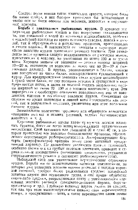 Борьба с заиливанием рыбоводных прудов. В процессе эксплуатации рыбоводных прудов в них непрерывно откладывается ил, как попавший с водой из источника водоснабжения, особенно с водосборной площади во время весеннего паводка, ливней и дождей, так и образующийся в результате процессов, происходящих в самом водоеме. В зависимости от площади и характера водосбора заиление прудов происходит разными темпами. Для замедления этого процесса следует воздерживаться от распашки земель, прилегающих к водоему, на расстоянии не менее 100 м от уреза воды. Хорошая защита от заиления — лесные полосы шириной 10—20 м, отстоящие от водоемов не менее чем на 20—30 м (желательно дальше). В прудах, расположенных в балках, наносы ила поступают из части балки, непосредственно примыкающей к пруду. Для предупреждения заиления таких прудов целесообразно в сухой части балки, по дну посадить деревья и кустарники в виде прерывистых полос, а далее за полосой создать залуженные полосы шириной не меиее 70—100 м с посевом многолетних трав. Эти мероприятия способствуют очищению поверхностных вод от взвешенных наносов и ослабляют заиление прудов. Стекающая со склонов во время половодья и ливней вода поглощается как лесной, так и залуженной полосами, увеличивая при этом подземное питание прудов.