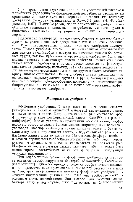 Фосфорные удобрения. Фосфор идет на построение скелета, расходуется в процессе мышечной и нервной деятельности, входит в состав плазмы крови. Одну треть скелета рыб составляет фосфор, причем в виде фосфорнокислой извести Са3(Р04)2 (трикаль-цийфосфат). Кроме участия в образовании костной ткани, фосфор входит в состав сложных белков многих жироподобных веществ и углеводов. Фосфор необходим также фитопланктону и бактерио-планктону для построения их клеток, и недостаток его резко отрицательно влияет и на их развитие. Недостаток фосфора, особенно в первый период постэмбрионального развития рыб, когда формируются ее органы, отрицательно сказывается на развитии рыб. Фосфорный голод в первый период развития рыбы не может быть компенсирован достаточным внесением фосфора в последующие периоды выращивания.