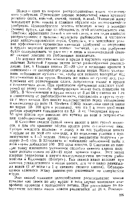 По нормам внесения навоза в пруды- в карповых прудовых хозяйствах Западной Европы имеют место разнообразные рекомендации. Так, в Польше вносят 20—30 т/га в несколько приемов в зависимости от кислородного режима воды пруда. Навоз укладывают небольшими кучками так, чтобы они немного выступали над поверхностью воды пруда. Вносить же навоз по сухому дну, разбрасывая его равномерным слоем, допускается только в . прудах с неэаиленным дном. При правильном применении навозных удобрений по этому способу рыбопродукция может быть повышена на 100%. В Чехословакии в пруды вносят от 8 до 14 ц навоза на 1 га в зависимости от рыбопродуктивности, содержания в грунте гумуса и вида навоза. Его вносят непосредственно перед затоплением и ежемесячно по воде Н. Нау!епа (1965) испытывал свиной навоз по норме 18—100 ц/га и установил, что на 1 ц этого удобрения рыбная продукция повышается на 2,5—3 кг. Наилучшая норма — 50 ц/га навоза при внесении его кучами по воде в непроточные или слабопроточные пруды.