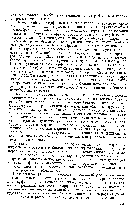 Переходный тип торфа, как видно из названия, занимает сред- ■ нее положение между верховым и низинным и характеризуется разнообразными свойствами — от близких к верховым до близких к низинным. Глубина торфяных водоемов зависит от глубины торфяной залежи. Для разведения в них рыбы выбирают карьеры с глубиной, принятой для соответствующей категории прудов в обычных (неторфяных) хозяйствах. Приспосабливая выработанные торфяные карьеры для рыбоводства, учитывают, что глубина их на всей площади большей частью одинакова, что связано с характером добычи торфа. Дно таких водоемов всегда покрыто жидким слоем торфа, а с течением времени к нему добавляется и слой ила. При неглубокой залежи торфа получаются мелководные водоемы (от 20 до 80 см) с неустойчивым водным режимом, на котором отражается каждое изменение в воздушной среде. Столь неустойчивый гидрологический режим приближает торфяные карьеры к другим мелководным водоемам, в частности к рисовым полям. Температура воды мелководных карьеров в большинстве случаев выше температуры воздуха или близка ей. Это характерная особенность мелководных водоемов.