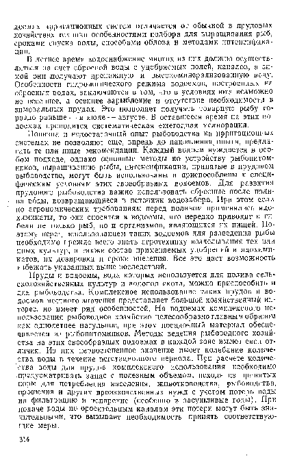 Новизна и недостаточный опыт рыбоводства на ирригационных системах ие позволяют еще, впредь до накопления опыта, предлагать те или иные рекомендации. Каждый водоем нуждается в особом подходе, однако основные методы по устройству рыбопитомников, выращиванию рыбы, интенсификации, принятые в прудовом рыбоводстве, могут быть использованы и приспособлены к специфическим условиям этих своеобразных водоемов. Для развития прудового рыбоводства важно использовать сбросные после полива воды, возвращающиеся в источник водозабора. При этом если по агрономическим требованиям перед поливом применялись ядохимикаты, то они сносятся в водоемы, что нередко приводит к гибели не только рыб, но и организмов, являющихся их пищей. Поэтому перед использованием таких водоемов для разведения рыбы необходимо прежде всего знать агротехнику возделывания тех или иных культур, а также состав применяемых удобрений и ядохимикатов, их дозировки и сроки внесения. Все это даст возможность избежать указанных выше последствий..