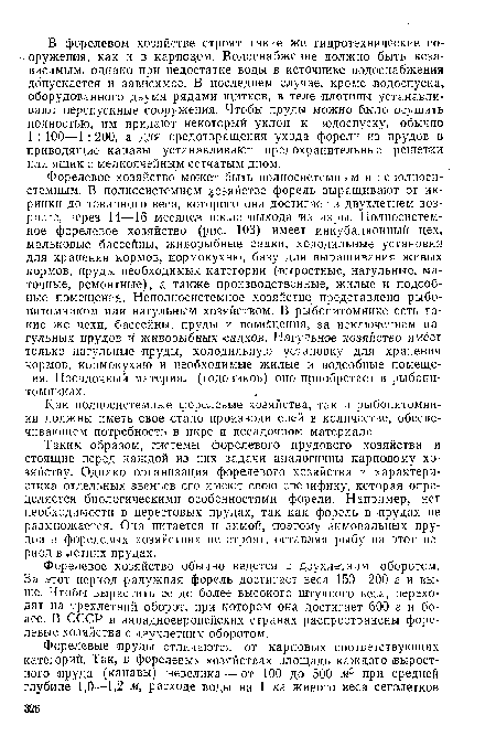 Форелевое хозяйство может быть полносистемным и неполносистемным. В полносистемном хозяйстве форель выращивают от икринки до товарного веса, которого она достигает в двухлетнем возрасте, через 14—16 месяцев после выхода из икры. Полносистемное форелевое хозяйство (рис. 103) имеет инкубационный цех, мальковые бассейны, живорыбные садки, холодильные установки для хранения кормов, ¡кормокухню, базу для выращивания живых кормов, пруды необходимых категорий (выростные, нагульные, маточные, ремонтные), а также производственные, жилые и подсобные помещения. Неполносистемное хозяйство представлено рыбопитомником или нагульным хозяйством. В рыбопитомнике есть такие же цехи, бассейны, пруды и помйцения, за исключением нагульных прудов и живорыбных садков. Нагульное хозяйство имеет только нагульные Пруды, холодильную установку для хранения кормов, кормокухню и необходимые жилые и подсобные помещения. Посадочный материал (годовиков) оно приобретает в рыбопитомниках.