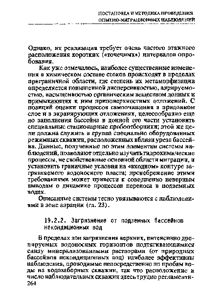 Как уже отмечалось, наиболее существенные изменения в химическом составе стоков происходят в пределах приграничной области, где степень их метаморфизации определяется повышенной дисперсивностью, аэрируемо-стью, насыщенностью органическим веществом донных и примыкающих к ним приповерхностных отложений. С позиций оценки процессов самоочищения в придонном слое и в экранирующих отложениях, целесообразно еще до заполнения бассейна в донной его части установить специальные стационарные пробоотборники; этой же цели должна служить и группа специально оборудованных режимных скважин, расположенных вблизи уреза бассейна. Данные, полученные по этим элементам системы наблюдений, позволяют отдельно изучить гидрохимические процессы, не свойственные основной области миграции, и установить граничные условия на «входном» контуре загрязняемого водоносного пласта; пренебрежение этими требованиями может привести к совершенно неверным выводам о динамике процессов переноса в подземных водах.