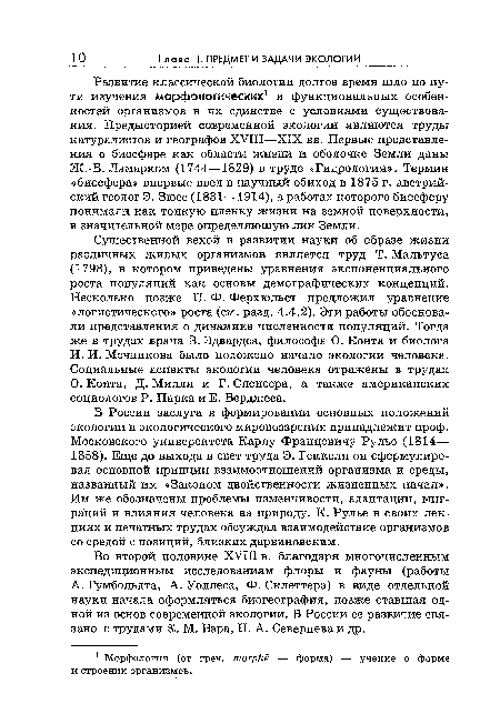 Существенной вехой в развитии науки об образе жизни различных живых организмов является труд Т. Мальтуса (1798), в котором приведены уравнения экспоненциального роста популяций как основы демографических концепций. Несколько позже П. Ф. Ферхюльст предложил уравнение «логистического» роста (см. разд. 4.4.2). Эти работы обосновали представления о динамике численности популяций. Тогда же в трудах врача В. Эдвардса, философа О. Конта и биолога И. И. Мечникова было положено начало экологии человека. Социальные аспекты экологии человека отражены в трудах О. Конта, Д. Милля и Г. Спенсера, а также американских социологов Р. Парка и Е. Берджеса.