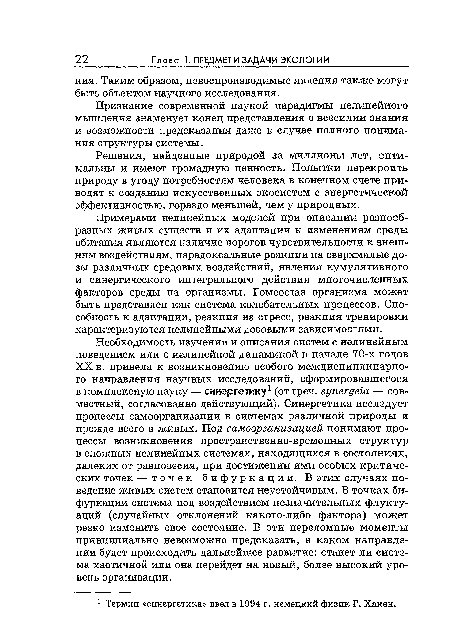 Необходимость изучения и описания систем с нелинейным поведением или с нелинейной динамикой в начале 70-х годов XX в. привела к возникновению особого междисциплинарного направления научных исследований, сформировавшегося в комплексную науку — синергетику1 (от греч. зупегде1а — совместный, согласованно действующий). Синергетика исследует процессы самоорганизации в системах различной природы и прежде всего в живых. Под самоорганизацией понимают процессы возникновения пространственно-временных структур в сложных нелинейных системах, находящихся в состояниях, далеких от равновесия, при достижении ими особых критических точек — точек бифуркации. В этих случаях поведение живых систем становится неустойчивым. В точках бифуркации система под воздействием незначительных флуктуаций (случайных отклонений какого-либо фактора) может резко изменить свое состояние. В эти переломные моменты принципиально невозможно предсказать, в каком направлении будет происходить дальнейшее развитие: станет ли система хаотичной или она перейдет на новый, более высокий уровень организации.