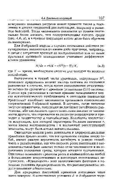 Вычитаемое в правой части уравнения, содержащее ЛГ2, позволяет предсказать момент выхода системы из состояния равновесия в случаях, когда время запаздывания относительно велико по сравнению с временем релаксации (1/г) системы. В итоге при увеличении в системе времени запаздывания вместо асимптотического приближения к состоянию равновесия происходит колебание численности организмов относительно теоретической ¿»-образной кривой. В случаях, когда пищевые ресурсы ограничены, популяция не достигает устойчивого равновесия, ибо численность одного поколения зависит от численности другого, что отражается на скорости репродукции и приводит к хищничеству и каннибализму. Колебания численности популяции, для которой характерны большие значения г, малое время воспроизводства т и несложный регулирующий механизм, могут быть весьма значительными.