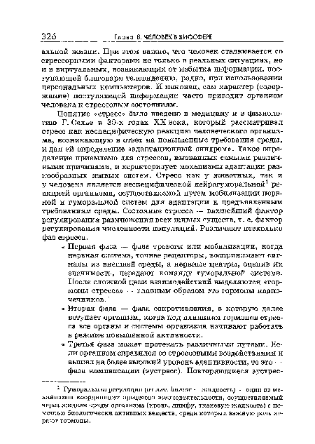 Понятие «стресс» было введено в медицину и в физиологию Г. Селье в 30-х годах XX века, который рассматривал стресс как неспецифическую реакцию человеческого организма, возникающую в ответ на повышенные требования среды, и дал ей определение «адаптационный синдром». Такое определение приемлемо для стрессов, вызванных самыми различными причинами, и характеризует механизмы адаптации разнообразных живых систем. Стресс как у животных, так и у человека является неспецифической нейрогуморальной1 реакцией организма, осуществляемой путем мобилизации нервной и гуморальной систем для адаптации к предъявленным требованиям среды. Состояние стресса — важнейший фактор регулирования размножения всех живых существ, т. е. фактор регулирования численности популяций. Различают несколько фаз стресса.