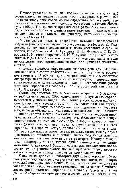 Основным объектом для определения возраста у большинства рыб служит чешуя. Сбор чешуи прост. Чешуя легко обрабатывается и у многих видов рыб — почти у всех лососевых, сельдевых, карповых, трески и других — позволяет надежно определять возраст. Чешуя, используемая для определения возраста рыб, берется обычно под основанием первого спинного плавника и закладывается между листками блокнота из, непроклеенной бумаги; на той его странице, на которую была положена чешуя, записываются данные об экземпляре рыбы, у которого чешуя взята (длина, вес, пол, место поимки, орудие лова и т. д.). Для определения возраста чешуя, предварительно промытая в слабом растворе нашатырного спирта, закладывается между двумя предметными стеклами и просматривается под лупой или под микроскопом — в зависимости от ее размеров. Нежную чешую, как, например, у трески, иногда лучше помещать в глицерин-желатину. В канадский бальзам чешую для определения возраста класть не рекомендуется, ибо она при этом сильно просветляется, и годовые кольца становятся плохо заметными.