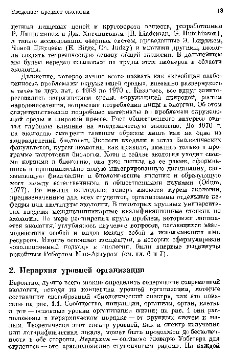 Движение, которое лучше всего назвать как «всеобщая озабоченность проблемами окружающей среды», внезапно развернулось в течение двух лет, с 1968 по 1970 г. Казалось, все вдруг заинтересовались загрязнением среды, окружающей природой, ростом народонаселения, вопросами потребления пищи и энергии. Об этом свидетельствовали подробные материалы по проблемам окружающей среды в широкой прессе. Рост общественного интереса оказал глубокое влияние на академическую экологию. До 1970 г. на экологию смотрели главным образом лишь как на одно из подразделений биологии. Экологи входили в штат биологических факультетов, курсы экологии, как правило, имелись только в программе подготовки биологов. Хотя и сейчас экология уходит своими корнями в биологию, она уже вышла из ее рамок, оформившись в принципиально новую интегрированную дисциплину, связывающую физические и биологические явления и образующую мост между естественными и общественными науками (Odum, 1977). Во многих колледжах теперь имеются курсы экологии, предназначенные для всех студентов, организованы отдельные кафедры или институты экологии. В некоторых крупных университетах введены междисциплинарные квалификационные степени по экологии. По мере расширения круга проблем, которыми занимается экология, углублялось изучение вопросов, касающихся взаимодействия особей и видов между собой и использования ими ресурсов. Многие основные концепции, в которых сформулирован «эволюционный подход» к экологии, были впервые выдвинуты покойным Робертом Мак-Артуром (см. гл. 6 и 7).