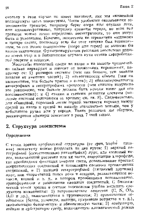 Масштабы изменений среды на входе и на выходе чрезвычайно сильно варьируют и зависят от нескольких переменных, например от: 1) размеров системы (чем она больше, тем меньше зависит от внешних частей); 2) интенсивности обмена (чем он интенсивнее, тем больше приток и отток); 3) сбалансированности автотрофных и гетеротрофных процессов (чем сильнее нарушено это равновесие, тем больше должен быть приток извне для его восстановления); и 4) стадии и степени развития системы (молодые системы отличаются от зрелых; см. гл. 8). Следовательно для обширной, поросшей лесом горной местности перепад между средой на входе и средой на выходе значительно меньше, чем у небольшого ручья или у города. Такие различия мы обсудим рассматривая примеры экосистем в разд. 7 этой главы.