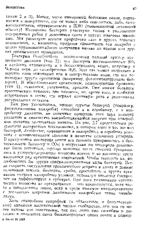 Как уже указывалось, многие группы бактерии (например, факультативные анаэробы) способны и к аэробному, и к анаэробному дыханию, но конечные продукты этих двух реакций различны и количество высвобождающейся энергии при анаэробном дыхании значительно меньше. На рис. 2.7 представлены результаты интересного исследования, в котором один и тот же вид бактерий, АегоЪас1ег, выращивали в анаэробных и аэробных условиях с использованием глюкозы в качестве источника углерода. В присутствии кислорода почти вся глюкоза превращалась в бактериальную биомассу и СО2; в отсутствие же кислорода разложение было неполным, гораздо меньшая часть глюкозы превращалась в углеродсодержащие вещества клеток и во внешнюю среду выделялся ряд органических соединений. Чтобы окислить их, потребовались бы другие специализированные виды бактерий. Когда скорость поступления органического детрита в почву и донные отложения высока, бактерии, грибы, простейшие и другие организмы создают анаэробные условия, используя кислород быстрее, чем он диффундирует в субстрат. При этом разложение органического вещества не прекращается — оно продолжается, хотя часто в замедленном темпе, если в среде имеются микроорганизмы с достаточно широким диапазоном анаэробных типов метаболизма.