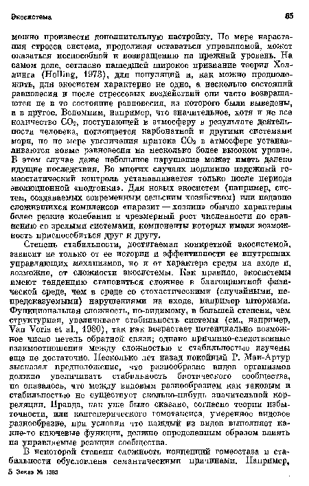 Степень стабильности, достигаемая конкретной экосистемой, зависит не только от ее истории и эффективности ее внутренних управляющих механизмов, но и от характера среды на входе и, возможно, от сложности экосистемы. Как правило, экосистемы имеют тенденцию становиться сложнее в благоприятной физической среде, чем в среде со стохастическими (случайными, непредсказуемыми) нарушениями на входе, например штормами. Функциональная сложность, по-видимому, в большей степени, чем структурная, увеличивает стабильность системы (см., например, Van Voris et al., 1980), так как возрастает потенциально возможное число петель обратной связи; однако причинно-следственные взаимоотношения между сложностью и стабильностью изучены еще не достаточно. Несколько лет назад покойный Р. Мак-Артур высказал предположение, что разнообразие видов организмов должно увеличивать стабильность биотического сообщества, но оказалось, что между видовым разнообразием как таковым и стабильностью не существует сколько-нибудь значительной корреляции. Правда, как уже было сказано, согласно теории избыточности, или конгенерического гомотаксиса, умеренное видовое разнообразие, при условии что каждый из видов выполняет какие-то ключевые функции, должно определенным образом влиять на управляемые реакции сообщества.