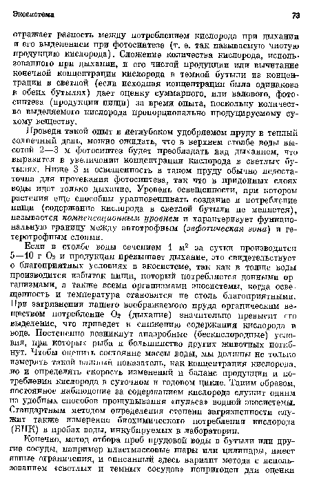 Проведя такой опыт в неглубоком удобряемом пруду в теплый солнечный день, можно ожидать, что в верхнем столбе воды высотой 2—3 м фотосинтез будет преобладать над дыханием, что выразится в увеличении концентрации кислорода в светлых бутылях. Ниже 3 м освещенность в таком пруду обычно недостаточна для протекания фотосинтеза, так что в придонных слоях воды идет только дыхание. Уровень освещенности, при котором растения еще способны уравновешивать создание и потребление пищи (содержание кислорода в светлой бутыли не меняется), называется компенсационным уровнем и характеризует функциональную границу между автотрофным (эвфотическая зона) и гетеротрофным слоями.