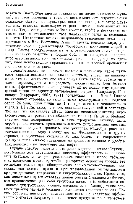 Доиндустриальные системы сельского хозяйства часто называют «примитивными» или «направленными только на выживание», тем не менее эти системы могут быть весьма сложными и часто гармонируют с природными экосистемами. Они бывают очень эффективными, если оценивать их по количеству произведенной пищи на единицу затраченной энергии. Например, Рап-папорт (Иаррарог 1967, 1971) обнаружил, что в Новой Гвинее на сложных огородах со смешанными культурами производится около 24 млн. ккал пищи на 1 га при затратах человеческого труда в 1,4 млн. ккал, т. е. соотношение полученной и затраченной энергии составляет 16: 1. Многие механизированные агроэкосистемы, напротив, потребляют не меньше (а то и больше) энергии, чем возвращают ее в виде продуктов питания. Если мерой успеха считать продолжительность существования системы земледелия, следует признать, что заливная культура риса, насчитывающая не одну тысячу лет на Филиппинах и в других странах, заслуживает сохранения. Тем более, что современная культура риса, сильно зависящая от дешевого топлива и удобрения, возможно, не переживет век нефти.