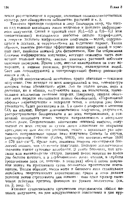 Другой энергетический компонент среды обитания — тепловое излучение. Оно исходит от всех поверхностей и тел, температура которых выше абсолютного нуля. Это не только почва, вода и растения, но и облака, излучающие вниз, на экосистемы, значительные количества тепловой энергии. Например, зимняя облачная ночь нередко оказывается теплее безоблачной. «Парниковый эффект» переизлучения и задержки тепла, о котором уже было упомянуто, будет рассмотрен в гл. 4 в связи с вопросом о влиянии С02 на климат. Потоки длинноволнового излучения, разумеется, распространяются беспрестанно и во всех направлениях, а солнечный компонент имеет четкую направленность и поступает только днем. Следовательно, количество тепловой энергии, получаемой со всех сторон за сутки летом животным на открытом пространстве или листом растения, может в несколько раз превышать направленное прямо вниз излучение Солнца [в случае, рассмотренном Гейтсом (Gates, 1963), это соответственно 1660 и 670 кал-см 2]. Кроме того, тепловая энергия поглощается биомассой полнее, чем солнечное излучение. Большое экологическое значение имеют суточные колебания. В таких биотопах, как пустыни или высокогорные тундры, дневной поток энергии во много раз больше ночного, а в глубоководных зонах океана, в глубине тропического леса (и, конечно, в пещерах) общий поток излучения может на протяжении суток оставаться практически постоянным. Таким образом, масса воды и биомасса леса сглаживают колебания энергетических характеристик среды и этим делают условия менее стрессовыми для живого — еще один пример смягчения действия вредных факторов на уровне экосистемы (см. гл. 2, разд. 4).