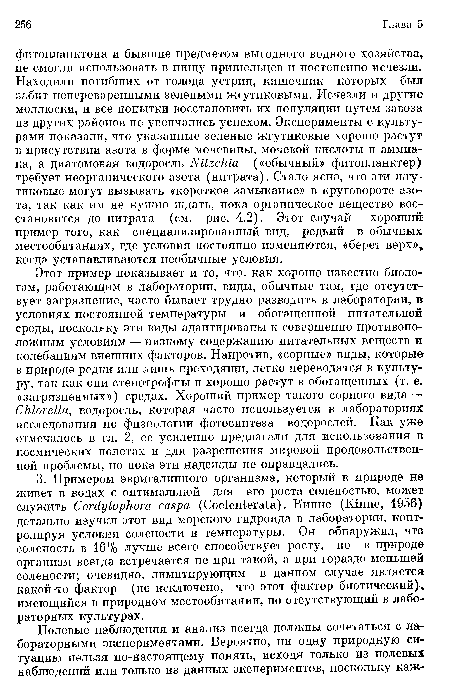 Этот пример показывает и то, что, как хорошо известно биологам, работающим в лаборатории, виды, обычные там, где отсутствует загрязнение, часто бывает трудно разводить в лаборатории, в условиях постоянной температуры и обогащенной питательной среды, поскольку эти виды адаптированы к совершенно противоположным условиям — низкому содержанию питательных веществ и колебаниям внешних факторов. Напротив, «сорные» виды, которые в природе редки или лишь преходящи, легко переводятся в культуру, так как они стенотрофны и хорошо растут в обогащенных (т. е. «загрязненных») средах. Хороший пример такого сорного вида — Chlorella, водоросль, которая часто используется в лабораториях исследования по физиологии фотосинтеза водорослей. Как уже отмечалось в гл. 2, ее усиленно предлагали для использования в космических полетах и для разрешения мировой продовольственной проблемы, но пока эти надежды не оправдались.