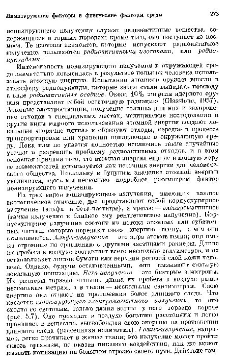 Интенсивность ионизирующего излучения в окружающей среде значительно повысилась в результате попыток человека использовать атомную энергию. Испытания атомного оружия внесли в атмосферу радионуклиды, которые затем стали выпадать повсюду в виде радиоактивных осадков. Около 10% энергии ядерного оружия представляет собой остаточную радиацию (О1а8з1опе, 1957). Атомные электростанции, получение топлива для них и захоронение отходов в специальных местах, медицинские исследования и другие виды мирного использования атомной энергии создают локальные «горячие пятна» и образуют отходы, нередко в процессе транспортировки или хранения попадающие в окружающую среду. Пока нам не удается полностью исключить такие случайные утечки и разрешить проблему радиоактивных отходов, и в этом основная причина того, что атомная энергия еще не в полную меру ее возможностей используется как источник энергии для человеческого общества. Поскольку в будущем значение атомной энергии увеличится, здесь мы несколько подробнее рассмотрим фактор ионизирующего излучения.