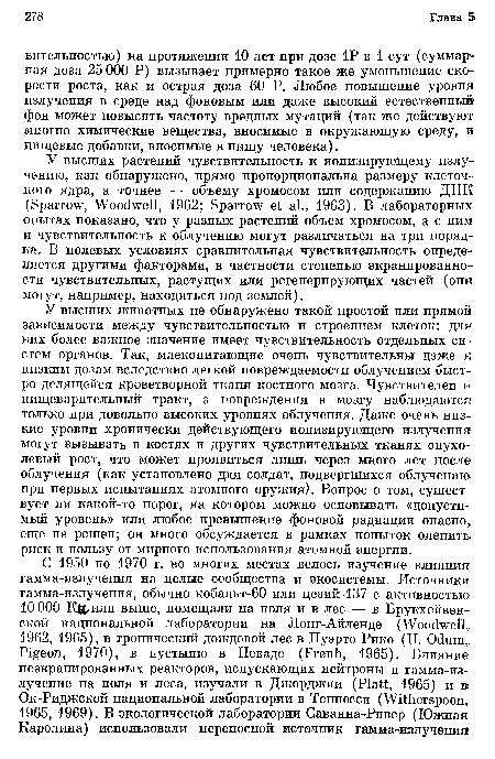 У высших животных не обнаружено такой простой или прямой зависимости между чувствительностью и строением клеток: для них более важное значение имеет чувствительность отдельных систем органов. Так, млекопитающие очень чувствительны даже к низким дозам вследствие легкой повреждаемости облучением быстро делящейся кроветворной ткани костного мозга. Чувствителен и пищеварительный тракт, а повреждения в мозгу наблюдаются только при довольно высоких уровнях облучения. Даже очень низкие уровни хронически действующего ионизирующего излучения могут вызывать в костях и других чувствительных тканях опухолевый рост, что может проявиться лишь через много лет после облучения (как установлено для солдат, подвергшихся облучению при первых испытаниях атомного оружия). Вопрос о том, существует ли какой-то порог, на котором можно основывать «допустимый уровень» или любое превышение фоновой радиации опасно еще не решен; он много обсуждается в рамках попыток оценить риск и пользу от мирного использования атомной энергии.