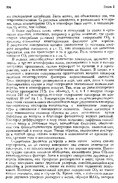 В водных местообитаниях количество кислорода, двуокиси углерода и других атмосферных газов, растворенных в воде и потому доступных организмам, сильно варьирует во времени и в пространстве, чего в наземных местообитаниях не бывает. В озерах и в водоемах с высоким содержанием органических веществ кислород является лимитирующим фактором первостепенной важности. Хотя кислород лучше растворяется в воде, чем азот, даже в самом благоприятном случае в воде содержится значительно меньше кислорода, чем в атмосферном воздухе. Так, если на долю кислорода в воздухе приходится 21% (по объему), т. е. в 1 л воздуха содержится 210 см3 кислорода, то в воде содержание кислорода не превышает 10 см3 на 1 л. Температура воды и количество растворенных солей сильно влияют на способность воды удерживать кислород: растворимость кислорода повышается с понижением температуры и снижается с повышением солености. Запас кислорода в воде пополняется главным образом из двух источников: путем диффузии из воздуха и благодаря фотосинтезу водных растений. Кислород диффундирует в воду очень медленно; диффузии способствует ветер и движение воды; важнейшим фактором, обеспечивающим фотосинтетическую продукцию кислорода, является свет, проникающий в толщу воды. Таким образом, содержание кислорода в водной среде сильно меняется в зависимости от времени суток, времени года и местоположения.