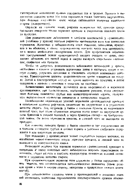 При ревматическом заболевании и слабости конечностей у производителей (особенно у хряков) половые рефлексы проявляются вяло или полностью тормозятся. Животных с заболеваниями кожи мошонки, семенников, придатков и их оболочек, а также повреждениями полового члена или препуциаль-ного мешка необходимо своевременно лечить. Для профилактики заболеваний препуциальный мешок производителей следует очищать от грязи, ежедневно обмывать его теплой водой и насухо вытирать стерильным полотенцем, салфеткой или бумагой.