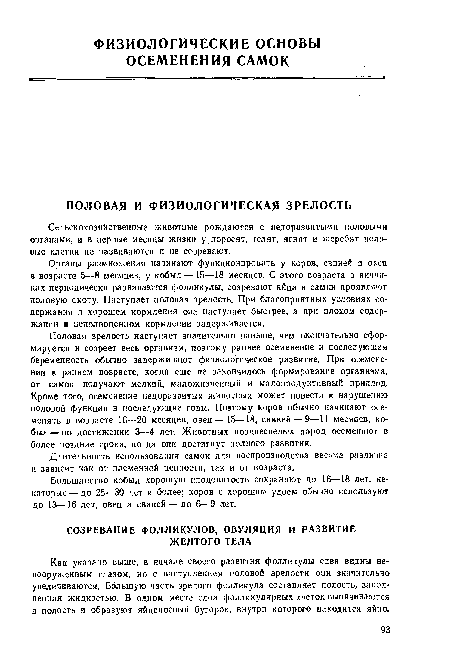 Органы размножения начинают функционировать у коров, свиней и овец в возрасте 5—8 месяцев, у кобыл — 15—18 месяцев. С этого возраста в яич. ш-ках периодически развиваются фолликулы, созревают яйца и самки проявляют половую охоту. Наступает половая зрелость. При благоприятных условиях содержания и хорошем кормлении она наступает быстрее, а при плохом содержании и неполноценном кормлении задерживается.