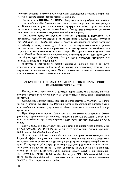 Всех самок нумеруют крупными бирками, ошейниками, выстригамн или таврением. Выборку животных в охоте проводят в загоне (карде) утром и вечером (рис. 51). Коров нли телок в охоте в установленное время загоняют по расколу к станку и фиксируют. После туалета наружных половых органов их осеменяют, после чего направляют в индивидуальные станки-боксы для передержки, здесь животные получают корм. Повторное осеменение проводят через 10—12 ч. Если охота продолжается, осеменение животного проводят в третий раз, через 10—12 ч. Спустя 10—12 ч после последнего осеменения животных выпускают в общий гурт.