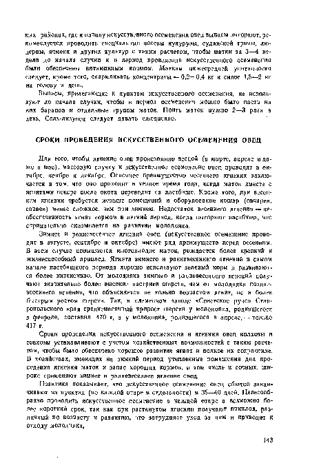 Зимнее и ранневесеинее ягнения овец (искусственное осеменение проводят в августе, сентябре и октябре) имеют ряд преимуществ перед весенним. В этом случае повышается многоплодие маток, рождается более крепкий н жизнеспособный приплод. Ягнята зимнего н ранневесеннего ягнений в самом начале пастбищного периода хорошо используют зеленый корм и развиваются более интенсивно. От молодняка зимнего и ранневесеннего ягнений получают значительно более высокие настриги шерсти, чем от молодняка поздневесеннего ягнения, что объясняется не только возрастом ягнят, но и более быстрым ростом шерсти. Так, в племенном заводе «Советское руно» Ставропольского края среднемесячный прирост шерсти у молодняка, родившегося в феврале, составил 470 г, а у молодняка, родившегося в апреле, — только 417 г.