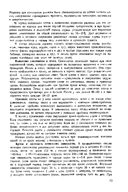 К матке с признаками течки подпускают хряка-пробника утром и вечером. Если свиноматка при попытке пробника покрыть ее убегает и не принимает его, то охота у нее еще не наступила. Если же у свиноматки появился рефлекс неподвижности и она допускает садку, следовательно, охота у иее наступила. Началом охоты у свиноматок считают среднее время между двумя проверками, последняя из которых выявила охоту.