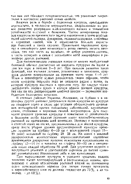 Важная роль в борьбе с болезнями кукурузы принадлежит агротехнике, в частности мероприятиям, направленным на резкое снижение резервации инфекционного начала и повышение устойчивости растений к болезням. Частое возвращение посевов кукурузы на прежнее поле ведет к накоплению в почве возбудителей пыльной головни, фузарноза, гельминтоспориоза, стеблевых и корневых гнилей, чем и объясняется большее нарастание болезней в таких случаях. Правильное чередование культур в севообороте дает возможность резко снизить запасы патогенов, так как часть их погибает, не найдя растения-хозяина, а часть отмирает в связи с появлением иной микрофлоры в ризосфере других растений.