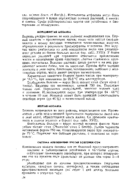 Болезнь распространена во всех районах возделывания сои. Первый симптом — просветление жилок; после чего листья сморщиваются и между жилками появляются темно-зеленые вздутия, образующиеся в результате пролиферации пластинки. Эти вздутия часто разбросаны по всей поверхности листа или размещаются рядами по бокам больных жилок (цв. табл. XVII). У более взрослых растений при поражении отмечается просветлеиие жилок и свертывание краев пластинок. Листья становятся хрупкими, кожистыми. Больные растения плохо растут и на них развивается меньше бобов, чем на здоровых. Причем бобы нередко изогнуты в виде серпа, блестящие, неопушениые, особенно у желтозерных сортов, часто имеют пеструю пигментацию.