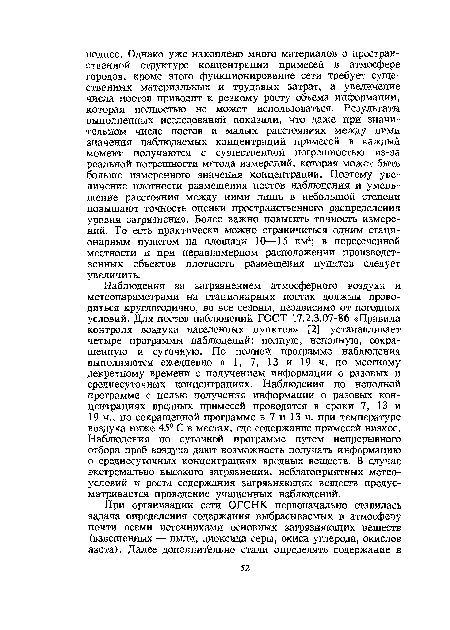 Наблюдения за загрязнением атмосферного воздуха и метеопараметрами на стационарных постах должны проводиться круглогодично, во все сезоны, независимо от погодных условий. Для постов наблюдений ГОСТ 17.2.3.07-86 «Правила контроля воздуха населенных пунктов» [2] устанавливает четыре программы наблюдений: полную, неполную, сокращенную и суточную. По полной программе наблюдения выполняются ежедневно в 1, 7, 13 и 19 ч. по местному декретному времени с получением информации о разовых и среднесуточных концентрациях. Наблюдения по неполной программе с целью получения информации о разовых концентрациях вредных примесей проводятся в сроки 7, 13 и 19 ч., по сокращенной программе в 7 и 13 ч. при температуре воздуха ниже 45° С в местах, где содержание примесей низкое. Наблюдения по суточной программе путем непрерывного отбора проб воздуха дают возможность получать информацию о среднесуточных концентрациях вредных веществ. В случае экстремально высокого загрязнения, неблагоприятных метеоусловий и роста содержания загрязняющих веществ предусматривается проведение учащенных наблюдений.