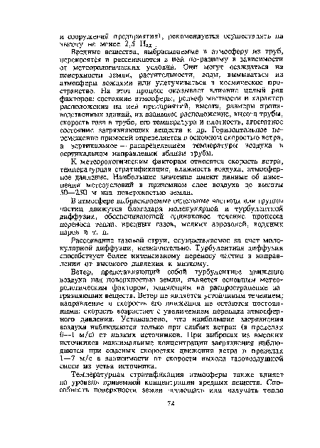 Вредные вещества, выбрасываемые в атмосферу из труб, переносятся и рассеиваются в ней по-разному в зависимости от метеорологических условий. Они могут осаждаться на поверхности земли, растительности, воды, вымываться из атмосферы дождями или улетучиваться в космическое пространство. На этот процесс оказывает влияние целый ряд факторов: состояние атмосферы, рельеф местности и характер расположения на ней предприятий, высота, размеры производственных зданий, их взаимное расположение, высота трубы, скорость газа в трубе, его температура и плотность, агрегатное состояние загрязняющих веществ и др. Горизонтальное перемещение примесей определяется в основном скоростью ветра, а вертикальное — распределением температуры воздуха в вертикальном направлении вблизи трубы.