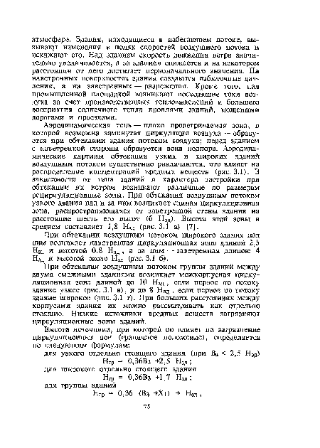 Аэродинамическая тень — плохо проветриваемая зона, в которой возможна замкнутая циркуляция воздуха — образуется при обтекании здания потоком воздуха; перед зданием с наветренной стороны образуется зона подпора. Аэродинамические картины обтекания узких и широких зданий воздушным потоком существенно различаются, что влияет на распределение концентраций вредных веществ (рис. 3.1). В зависимости от типа зданий и характера застройки при обтекании их ветром возникают различные по размерам рециркуляционные зоны. При обтекании воздушным потоком узкого здания над и за ним возникает единая циркуляционная зона, распространяющаяся от заветренной стены здания на расстояние шесть его высот (6 Нзд). Высота этой зоны в среднем составляет 1,8 Нзд (рис. 3.1 а) [7].