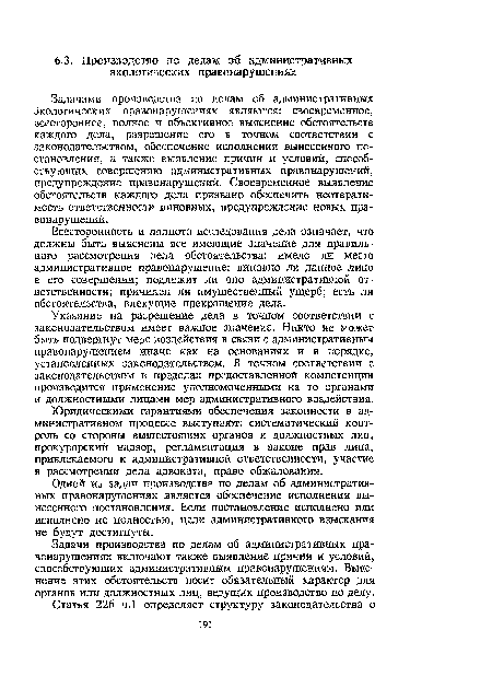 Задачами производства по делам об административных Экологических правонарушениях являются: своевременное, всестороннее, полное и объективное выяснение обстоятельств каждого дела, разрешение его в точном соответствии с законодательством, обеспечение исполнения вынесенного постановления, а также выявление причин и условий, способствующих совершению административных правонарушений, предупреждение правонарушений. Своевременное выявление обстоятельств каждого дела призвано обеспечить неотвратимость ответственности виновных, предупреждение новых правонарушений.