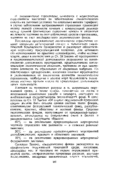 Надлежаще организованное экологическое страхование создает постоянно действующий стимул к повышению экологической безопасности производства и расширяет общественную подготовку природоохранной политики. Для активного его использования на практике целесообразно, чтобы местные власти, давая в соответствии со Ст. 38 Закона «О предприятиях и предпринимательской деятельности» разрешения на хозяйственную деятельность предприятий, представляющих потенциальную экологическую опасность, требовали от них заключения договоров на страхование от аварийных выбросов. По действующим предприятиям, имеющим опасные производства и уклоняющимся от заключения договоров экологического страхования, необходимо в полной мере использовать полномочия местных органов власти по приостановке деятельности таких производств.