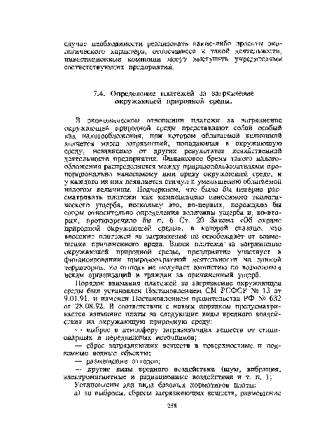 В экономическом отношении платежи за загрязнение окружающей природной среды представляют собой особый вид налогообложения, при котором облагаемой величиной является масса загрязнений, попадающая в окружающую среду, независимо от других результатов хозяйственной деятельности предприятия. Финансовое бремя такого налогообложения распределяется между природопользователями пропорционально наносимому ими вреду окружающей среде, и у каждого из них появляется стимул к уменьшению облагаемой налогом величины. Подчеркнем, что было бы неверно рассматривать платежи как компенсацию наносимого экологического ущерба, поскольку это, во-первых, порождало бы споры относительно определения величины ущерба и, во-вторых, противоречило бы п. 6 Ст. 20 Закона «Об охране природной окружающей среды», в которой сказано, что внесение платежей за загрязнение не освобождает от возмещения причиненного вреда. Внося платежи за загрязнение окружающей природной среды, предприятие участвует в финансировании природоохранной деятельности на данной территории, но отнюдь не получает амнистию по возможным искам организаций и граждан за причиненный ущерб.