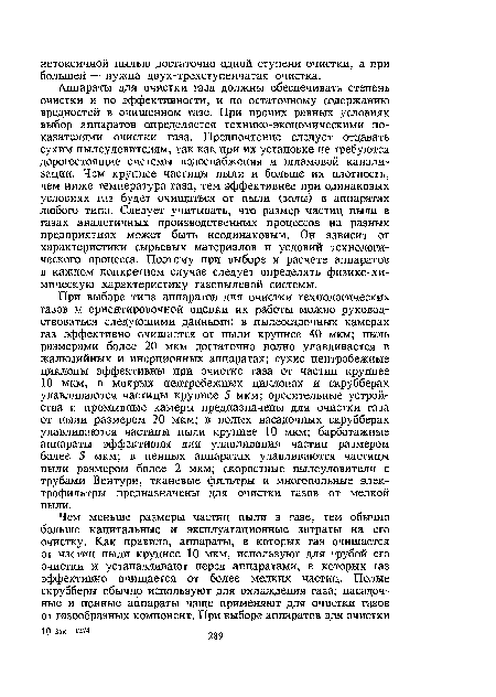 При выборе типа аппаратов для очистки технологических газов и ориентировочной оценки их работы можно руководствоваться следующими данными: в пылеосадочных камерах газ эффективно очищается от пыли крупнее 40 мкм; пыль размерами более 20 мкм достаточно полно улавливается в жалюзийных и инерционных аппаратах; сухие центробежные циклоны эффективны при очистке газа от частиц крупнее 10 мкм, в мокрых центробежных циклонах и скрубберах улавливаются частицы крупнее 5 мкм; оросительные устройства и промывные камеры предназначены для очистки газа от пыли размером 20 мкм; в полых насадочных скрубберах улавливаются частицы пыли крупнее 10 мкм; барботажные аппараты эффективны для улавливания частиц размером более 5 мкм; в пенных аппаратах улавливаются частицы пыли размером более 2 мкм; скоростные пылеуловители с трубами Вентури, тканевые фильтры и многопольные электрофильтры предназначены для очистки газов от мелкой пыли.