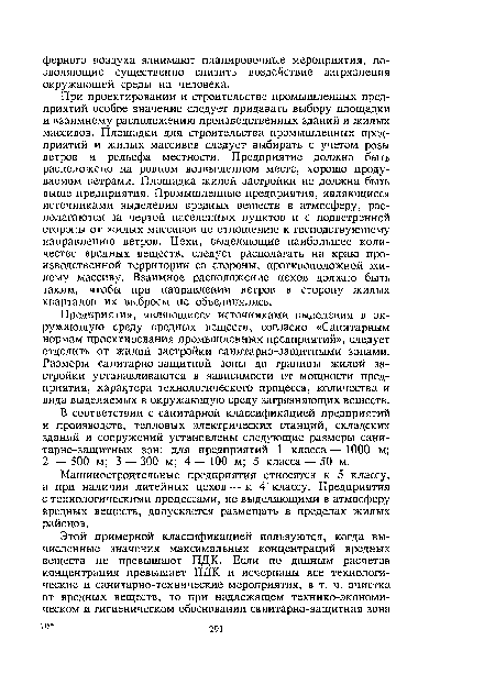 При проектировании и строительстве промышленных предприятий особое значение следует придавать выбору площадки и взаимному расположению производственных зданий и жилых массивов. Площадки для строительства промышленных предприятий и жилых массивов следует выбирать с учетом розы ветров и рельефа местности. Предприятие должно быть расположено на ровном возвышенном месте, хорошо продуваемом ветрами. Площадка жилой застройки не должна быть выше предприятия. Промышленные предприятия, являющиеся источниками выделения вредных веществ в атмосферу, располагаются за чертой населенных пунктов и с подветренной стороны от жилых массивов по отношению к господствующему направлению ветров. Цехи, выделяющие наибольшее количество вредных веществ, следует располагать на краю производственной территории со стороны, противоположной жилому массиву. Взаимное расположение цехов должно быть таким, чтобы при направлении ветров в сторону жилых кварталов их выбросы не объединялись.