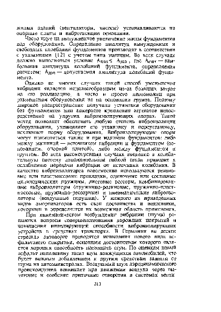 Однако во многих случаях такой способ уменьшения вибрации является нецелесообразным из-за больших затрат на его реализацию, а часто и просто невозможен при размещении оборудования не на основании грунта. Поэтому широкое распространение получила установка оборудования без фундаментов или анкерного крепления агрегатов непосредственно на упругих виброизолирующих опорах. Такой метод позволяет обеспечить любую степень виброизоляции оборудования, удешевляет его установку и переустановку, исключает порчу оборудования. Виброизолирующие опоры могут применяться также и при наличии фундаментов: либо между машиной — источником вибрации и фундаментом (основанием, опорной плитой), либо между фундаментом и грунтом. Во всех рассмотренных случаях введение в колебательную систему дополнительной гибкой связи приводит к ослаблению передачи вибрации от источника колебания. В качестве виброизоляторов повсеместно используются резиновые или пластмассовые прокладки, одиночные или составные цилиндрические пружины, листовые рессоры, комбинированные виброизоляторы (пружинно-резиновые, пружинно-пластмассовые, пружинно-рессорные) и пневматические виброизоляторы (воздушные подушки). У каждого из приведенных видов амортизаторов есть свои достоинства и недостатки, которыми и определяется их возможная область применения.