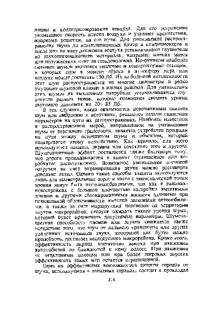 В тех случаях, когда оказывается невозможным снизить шум или вибрацию в источнике, решаются задачи снижения параметров на пути их распространения. Наиболее известной и распространенной мерой, направленной на уменьшение шума от дорожного транспорта, является устройство преграды на пути между источником шума и объектом, который подвергается этому воздействию. Как правило, для этого используются насыпи, экраны или сочетание того и другого. Шумозащитный эффект достигается также благодаря тому, что дорога прокладывается в выемке (траншейное или коробчатое расположение). Возможное уменьшение шумовой нагрузки за счет экранирования звука можно рассчитать довольно легко. Однако такие способы защиты используются лишь для магистральных дорог и часто с экономической точки зрения могут быть нецелесообразными, так как в районах-новостройках с большой плотностью застройки высотными домами и другими сблокированными жилыми зданиями при повышенной обеспеченности жителей легковыми автомобилями, а также за счет маршрутных перевозок на территории внутри микрорайона, следует ожидать такого уровня шума, который будет превышать допустимые параметры. Шумозащитная способность насыпи или экрана снижается также вследствие того, что шум от дальнего транспорта или других удаленных источников звука, Которыми как будто можно пренебречь, достигает исследуемого микрорайона. Кроме этого, эффективность экрана достаточно высока при движении автомобилей по ближайшей к нему полосе. При движении по отдаленным полосам или при более широких дорогах эффективность таких мер остается ограниченной.