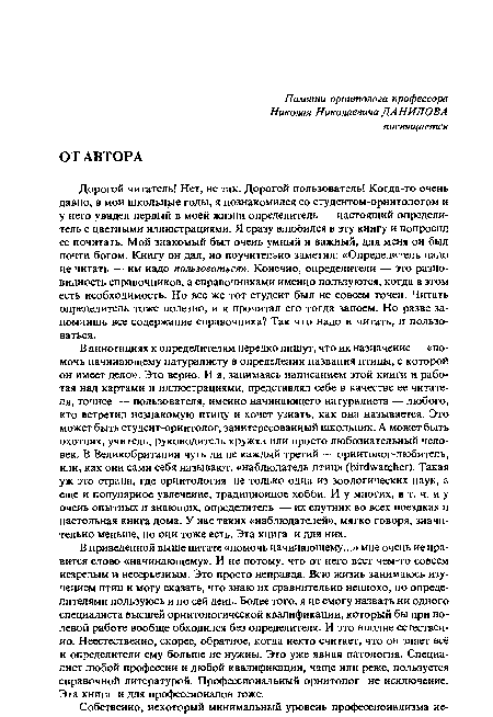 Дорогой читатель! Нет, не так. Дорогой пользователь! Когда-то очень давно, в мои школьные годы, я познакомился со студентом-орнитологом и у него увидел первый в моей жизни определитель — настоящий определитель с цветными иллюстрациями. Я сразу влюбился в эту книгу и попросил ее почитать. Мой знакомый был очень умный и важный, для меня он был почти богом. Книгу он дал, но поучительно заметил: «Определитель надо не читать — им надо пользоваться». Конечно, определители — это разновидность справочников, а справочниками именно пользуются, когда в этом есть необходимость. Но все же тот студент был не совсем точен. Читать определитель тоже полезно, и я прочитал его тогда запоем. Но разве запомнишь все содержание справочника? Так что надо и читать, и пользоваться.