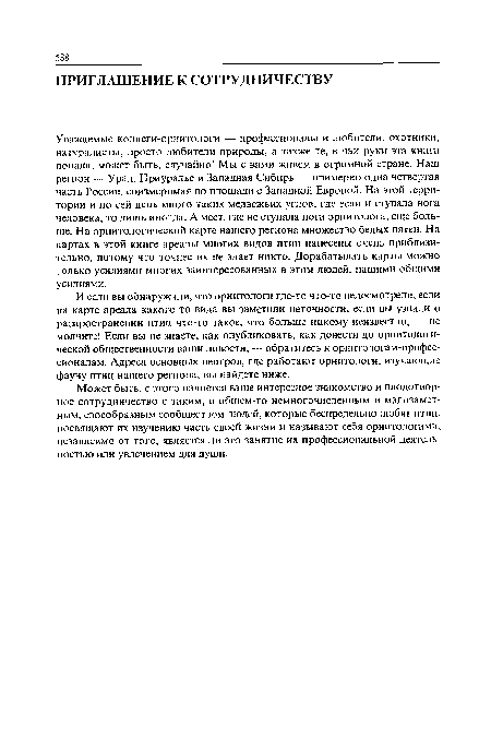 Уважаемые коллеги-орнитологи — профессионалы и любители, охотники, натуралисты, просто любители природы, а также те, в чьи руки эта книга попала, может быть, случайно! Мы с вами живем в огромной стране. Наш регион — Урал, Приуралье и Западная Сибирь — примерно одна четвертая часть России, соизмеримая по площади с Западной Европой. На этой территории и по сей день много таких медвежьих углов, где если и ступала нога человека, то лишь иногда. А мест, где не ступала нога орнитолога, еще больше. На орнитологической карте нашего региона множество белых пятен. На картах в этой книге ареалы многих видов птиц нанесены очень приблизительно, потому что точнее их не знает никто. Дорабатывать карты можно только усилиями многих заинтересованных в этом людей, нашими общими усилиями.