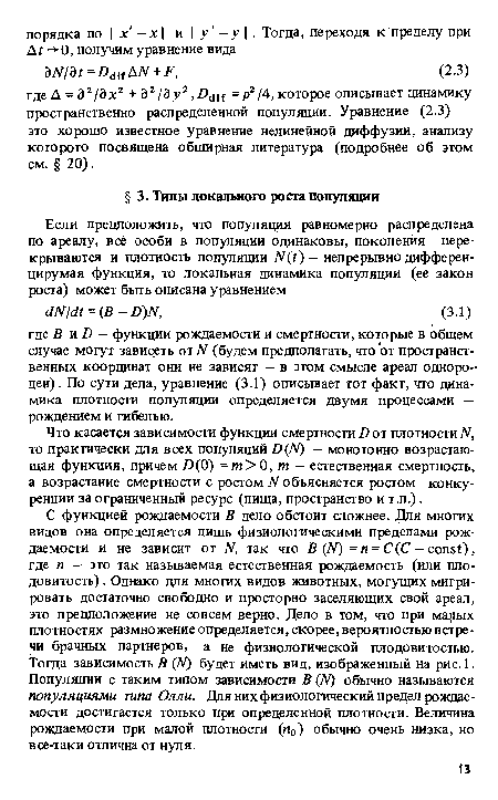 С функцией рождаемости В дело обстоит сложнее. Для многих видов она определяется лишь физиологическими пределами рождаемости и не зависит от N, так что В (N) = п = С(С — const), гдё п — это так называемая естественная рождаемость (или плодовитость) . Однако для многих видов животных, могущих мигрировать достаточно свободно и просторно заселяющих свой ареал, это предположение не совсем верно. Дело в том, что при малых плотностях размножение определяется, скорее,вероятностью встречи брачных партнеров, а не физиологической плодовитостью. Тогда зависимость В (N) будет иметь вид, изображенный на рис. 1. Популяции с таким типом зависимости В (JV) обычно называются популяциями типа Олли. Для них физиологический предел рождаемости достигается только при определенной плотности. Величина рождаемости при малой плотности (и0) обычно очень низка, но все-таки отлична от нуля.