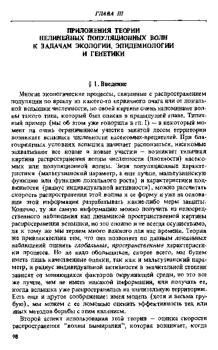 Многие экологические процессы, связанные с распространением популяции по ареалу из какого-то первичного очага или от локальной вспышки численности, по своей картине очень напоминают волны такого типа, который был описан в предыдущей главе. Типичный пример (мы об этом уже говорили в гл. I) — в некоторый момент на очень ограниченном участке занятой лесом территории возникает вспышка численности насекомых-вредителей. При благоприятных условиях вспышка начинает расползаться, насекомые захватывают все новые и новые участки — возникает типичная картина распространения волны численности (плотности) насекомых или популяционной волны. Зная популяционные характеристики (мальтузианский параметр, а еще лучше, мальтузианскую функцию или функцию локального роста) и характеристики подвижности (радиус индивидуальной активности), можно рассчитать скорость распространения этой волны и ее форму и уже на основании этой информации разрабатывать какие-либо меры защиты. Конечно, ту же самую информацию можно получить из непосредственного наблюдения над динамикой пространственной картины распространения вспышки, но это сложно и не всегда осуществимо, да к тому же мы теряем много важного для нас времени. Теория же привлекательна тем, что она позволяет по данным локальных наблюдений оценить глобальные, пространственные характеристики процесса. Но не надо обольщаться, скорее всего, мы будем иметь лишь качественные оценки, так как и мальтузианский параметр, и радиус индивидуальной активности в значительной степени зависят от меняющихся факторов окружающей среды, но это все же лучше, чем не иметь никакой информации, или получать ее, когда вспышка уже распространилась на значительную территорию. Есть еще и другое соображение: имея модель (хотя и весьма грубую), мы можем с ее помощью оценить эффективность тех или иных методов борьбы с этим явлением.