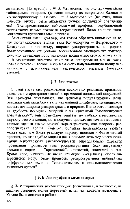 В этой главе мы рассмотрели несколько реальных примеров, связанных с пространственной и временной динамикой популяций. Эти примеры показывают, что феномен популяционных волн, описываемый моделями типа нелинейной диффузии, по-видимому, достаточно широко распространен в природе. Более того, несмотря на грубость исходных моделей и их известный ’’экологический примитивизм”, они позволяют описать не только качественную картину этого явления, но и получить достаточно точные количественные оценки такой важной характеристики, как скорость распространения волны. Конечно, большая имитационная модель может дать нам более реальную картину явления и более точный прогноз, но эти грубые модели дают возможность хорошего понимания качественных закономерностей, определяющих характер протекания процессов типа распространения (или затухания) вспышек видов — ’’вредителей”, эпизоотий, эпидемий и т.п. Кроме того, изложенные выше примеры показывают, сколь интересными могут быть процессы распространения нелинейных диффузионных волн в ’’экологических и эпидемиологических активных средах”.