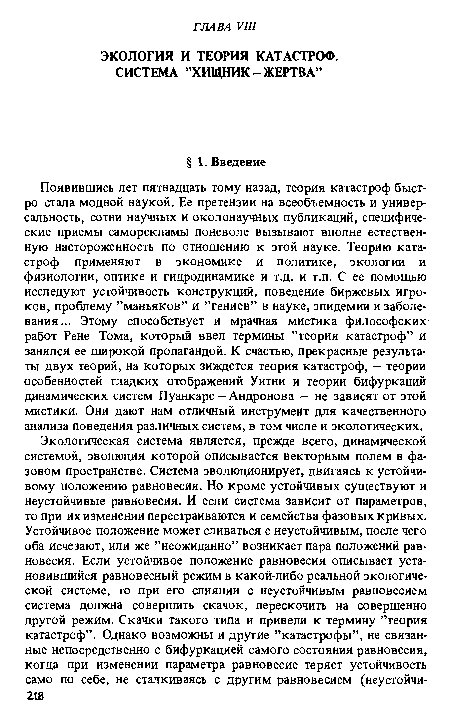 Появившись лет пятнадцать тому назад, теория катастроф быстро стала модной наукой. Ее претензии на всеобъемность и универсальность, сотни научных и околонаучных публикаций, специфические приемы саморекламы поневоле вызывают вполне естественную настороженность по отношению к этой науке. Теорию катастроф применяют в экономике и политике, экологии и физиологии, оптике и гидродинамике и т.д. и т.п. С ее помощью исследуют устойчивость конструкций, поведение биржевых игроков, проблему ’’маньяков” и ’’гениев” в науке, эпидемии и заболевания... Этому способствует и мрачная мистика философских работ Рене Тома, который ввел термины ’’теория катастроф” и занялся ее широкой пропагандой. К счастью, прекрасные результаты двух теорий, на которых зиждется теория катастроф, — теории особенностей гладких отображений Уитни и теории бифуркаций динамических систем Пуанкаре —Андронова — не зависят от этой мистики. Они дают нам отличный инструмент для качественного анализа поведения различных систем, в том числе и экологических.